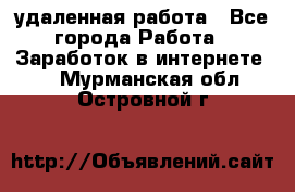 удаленная работа - Все города Работа » Заработок в интернете   . Мурманская обл.,Островной г.